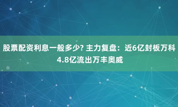 股票配资利息一般多少? 主力复盘：近6亿封板万科 4.8亿流出万丰奥威