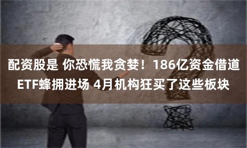 配资股是 你恐慌我贪婪！186亿资金借道ETF蜂拥进场 4月机构狂买了这些板块