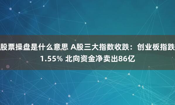 股票操盘是什么意思 A股三大指数收跌：创业板指跌1.55% 北向资金净卖出86亿