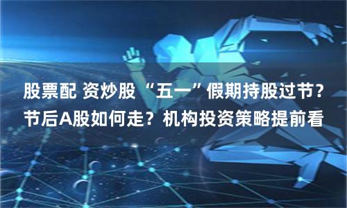 股票配 资炒股 “五一”假期持股过节？节后A股如何走？机构投资策略提前看
