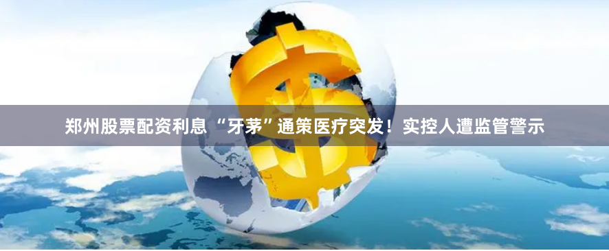 郑州股票配资利息 “牙茅”通策医疗突发！实控人遭监管警示