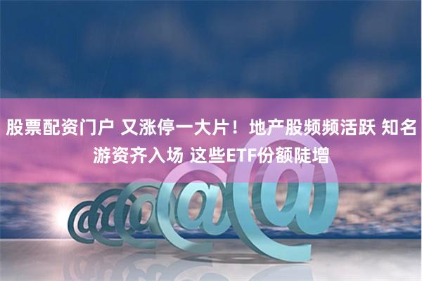 股票配资门户 又涨停一大片！地产股频频活跃 知名游资齐入场 这些ETF份额陡增