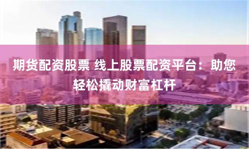 期货配资股票 线上股票配资平台：助您轻松撬动财富杠杆