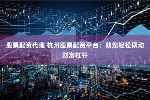 股票配资代理 杭州股票配资平台：助您轻松撬动财富杠杆