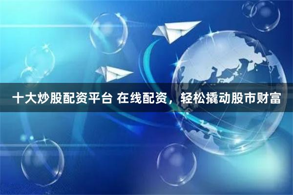 十大炒股配资平台 在线配资，轻松撬动股市财富