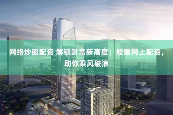 网络炒股配资 解锁财富新高度：股票网上配资，助你乘风破浪
