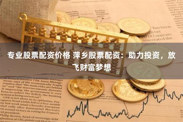 专业股票配资价格 萍乡股票配资：助力投资，放飞财富梦想