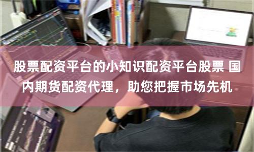 股票配资平台的小知识配资平台股票 国内期货配资代理，助您把握市场先机