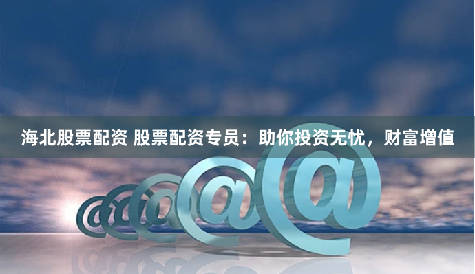 海北股票配资 股票配资专员：助你投资无忧，财富增值