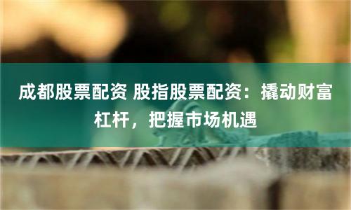 成都股票配资 股指股票配资：撬动财富杠杆，把握市场机遇
