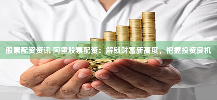 股票配资资讯 阿里股票配资：解锁财富新高度，把握投资良机