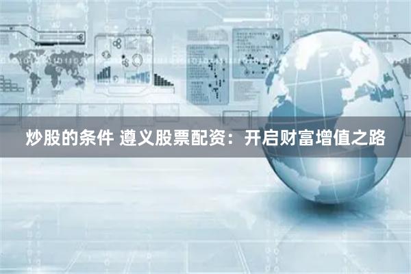 炒股的条件 遵义股票配资：开启财富增值之路