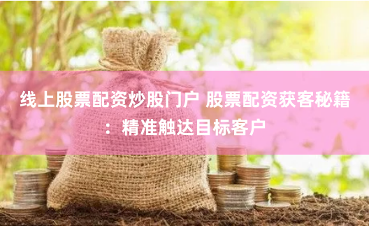 线上股票配资炒股门户 股票配资获客秘籍：精准触达目标客户