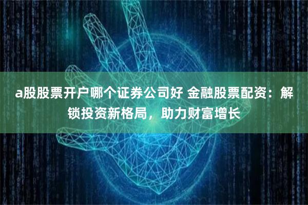 a股股票开户哪个证券公司好 金融股票配资：解锁投资新格局，助力财富增长