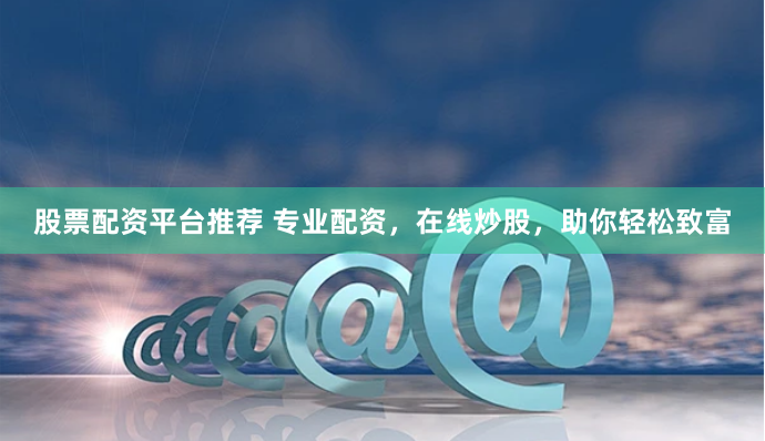 股票配资平台推荐 专业配资，在线炒股，助你轻松致富