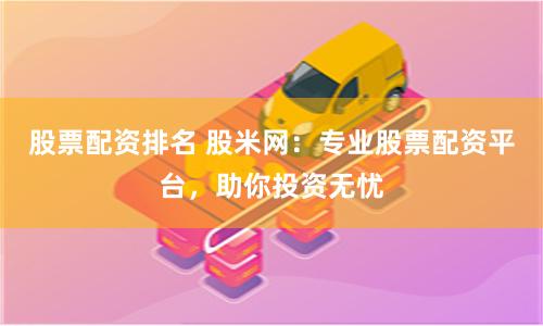 股票配资排名 股米网：专业股票配资平台，助你投资无忧