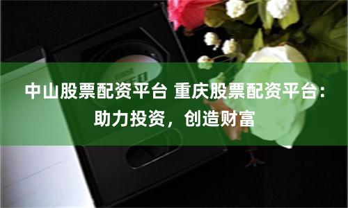 中山股票配资平台 重庆股票配资平台：助力投资，创造财富