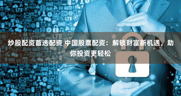 炒股配资首选配资 中国股票配资：解锁财富新机遇，助你投资更轻松