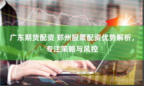 广东期货配资 郑州股票配资优势解析，专注策略与风控
