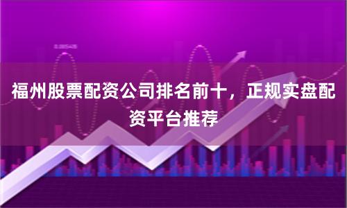 福州股票配资公司排名前十，正规实盘配资平台推荐